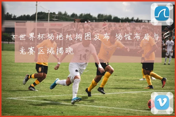 世界杯场地结构图发布 场馆布局与竞赛区域揭晓