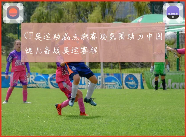 CF奥运助威点燃赛场氛围助力中国健儿备战奥运赛程