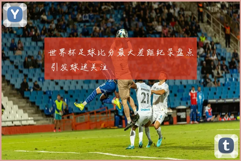 世界杯足球比分最大差距纪录盘点 引发球迷关注